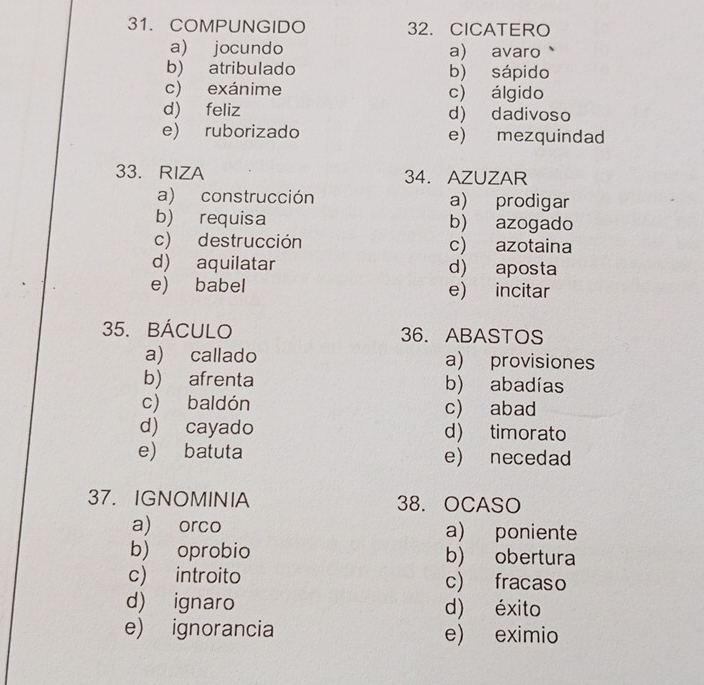 COMPUNGIDO 32. CICATERO
a) jocundo a) avaro
b) atribulado b) sápido
c) exánime c) álgido
d) feliz d) dadivoso
e) ruborizado e) mezquindad
33. RIZA 34. AZUZAR
a) construcción a) prodigar
b) requisa b) azogado
c) destrucción c) azotaina
d) aquilatar d) aposta
e) babel e) incitar
35. BÁCULO 36. ABASTOS
a) callado a) provisiones
b) afrenta b) abadías
c) baldón c) abad
d) cayado d) timorato
e) batuta e) necedad
37. IGNOMINIA 38. OCASO
a) orco a) poniente
b) oprobio b) obertura
c) introito c) fracaso
d) ignaro d) éxito
e) ignorancia e) eximio