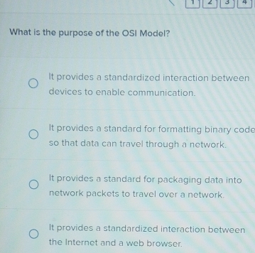 1 3 4
What is the purpose of the OSI Model?
It provides a standardized interaction between
devices to enable communication.
It provides a standard for formatting binary codc
so that data can travel through a network.
It provides a standard for packaging data into
network packets to travel over a network.
It provides a standardized interaction between
the Internet and a web browser.