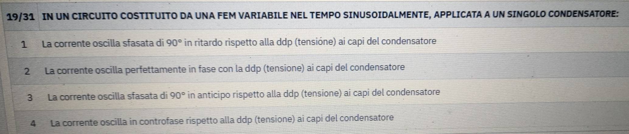 19/31 IN UN CIRCUITO COSTITUITO DA UNA FEM VARIABILE NEL TEMPO SINUSOIDALMENTE, APPLICATA A UN SINGOLO CONDENSATORE: 
1 La corrente oscilla sfasata di 90° in ritardo rispetto alla ddp (tensióne) ai capi del condensatore 
2 La corrente oscilla perfettamente in fase con la ddp (tensione) ai capi del condensatore 
3 La corrente oscilla sfasata di 90° in anticipo rispetto alla ddp (tensione) ai capi del condensatore 
4 La corrente oscilla in controfase rispetto alla ddp (tensione) ai capi del condensatore