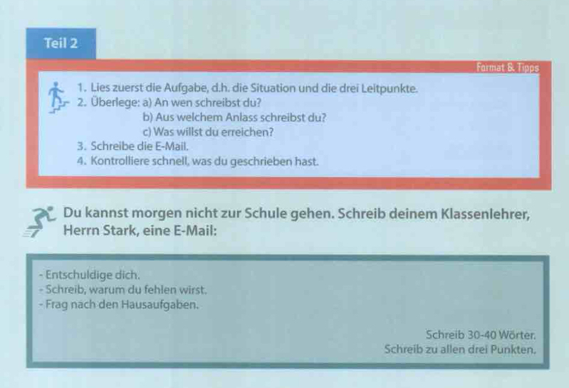 Teil 2 
Format & Tipps 
1. Lies zuerst die Aufgabe, d.h. die Situation und die drei Leitpunkte. 
2. Überlege: a) An wen schreibst du? 
b) Aus welchem Anlass schreibst du? 
c) Was willst du erreichen? 
3. Schreibe die E-Mail. 
4. Kontrolliere schnell, was du geschrieben hast. 
Du kannst morgen nicht zur Schule gehen. Schreib deinem Klassenlehrer, 
Herrn Stark, eine E-Mail: 
- Entschuldige dich. 
- Schreib, warum du fehlen wirst. 
- Frag nach den Hausaufgaben. 
Schreib 30 - 40 Wörter. 
Schreib zu allen drei Punkten.