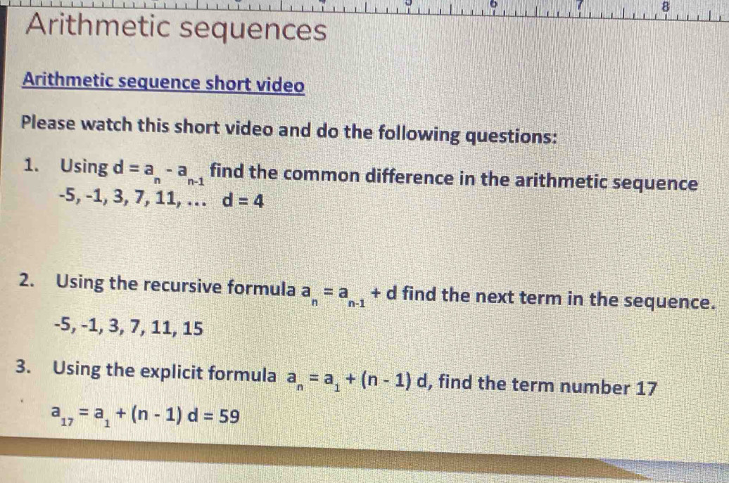 Arithmetic sequences 
Arithmetic sequence short video 
Please watch this short video and do the following questions: 
1. Using d=a_n-a_n-1 find the common difference in the arithmetic sequence
-5, -1, 3, 7, 11, … d=4
2. Using the recursive formula a_n=a_n-1 + d find the next term in the sequence.
-5, -1, 3, 7, 11, 15
3. Using the explicit formula a_n=a_1+(n-1)d , find the term number 17
a_17=a_1+(n-1)d=59