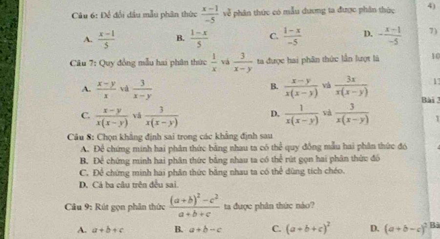 Để đổi dầu mẫu phân thức  (x-1)/-5  về phân thức có mẫu dương ta được phân thức 4)
C.
D.
A.  (x-1)/5   (1-x)/5   (1-x)/-5  - (x-1)/-5  7)
B.
Câu 7: Quy đồng mẫu hai phân thức  1/x  vá  3/x-y  ta được hai phân thức lần lượt là
10
A.  (x-y)/x  và  3/x-y   (x-y)/x(x-y)  vá  3x/x(x-y) 
B.
17
Bài 3
C.  (x-y)/x(x-y)  vå  3/x(x-y)   1/x(x-y)  và  3/x(x-y) 
D.
Câu 8: Chọn khẳng định sai trong các khẳng định sau
A. Để chứng minh hai phân thức bằng nhau ta có t the^(frac 1)2 quy đồng mẫu hai phân thức đó
B. Để chứng minh hai phân thức bằng nhau ta có t he^^circ  *rút gọn hai phân thức đó
C. Để chứng minh hai phân thức bằng nhau ta có thể dùng tích chéo.
D. Cả ba câu trên đều sai.
Câu 9: Rút gọn phân thức frac (a+b)^2-c^2a+b+c ta được phân thức nào?
A. a+b+c B. a+b-c C. (a+b+c)^2 D. (a+b-c)^2 Bà