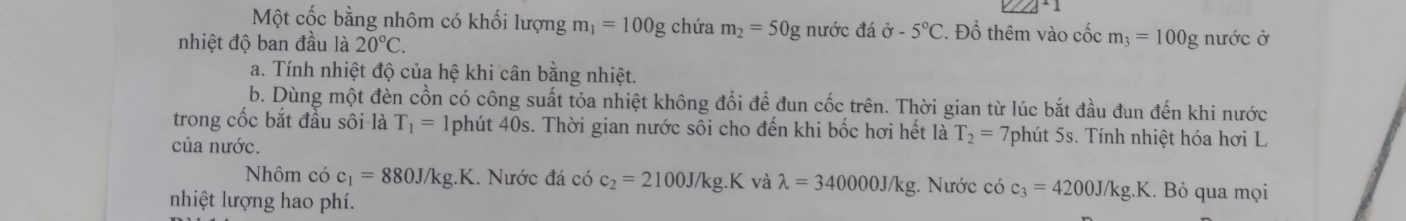 +1 
Một cốc bằng nhôm có khối lượng m_1=100g chứa m_2=50g nước đá vector o-5°C. Đồ thêm vào cốc m_3=100g
nhiệt độ ban đầu là 20°C. nước ở 
a. Tính nhiệt độ của hệ khi cân bằng nhiệt. 
b. Dùng một đèn cồn có công suất tỏa nhiệt không đổi để đun cốc trên. Thời gian từ lúc bắt đầu đun đến khi nước 
trong cốc bắt đầu sôi là T_1= 1phút 40s. Thời gian nước sôi cho đến khi bốc hơi hết là T_2= 7phút 5s. Tính nhiệt hóa hơi L 
của nước. 
Nhôm có c_1=880J/kg.K 1. Nước đá có c_2=2100J/kg.K và lambda =340000J/kg 3. Nước có c_3=4200J/kg.K.. Bỏ qua mọi 
nhiệt lượng hao phí.