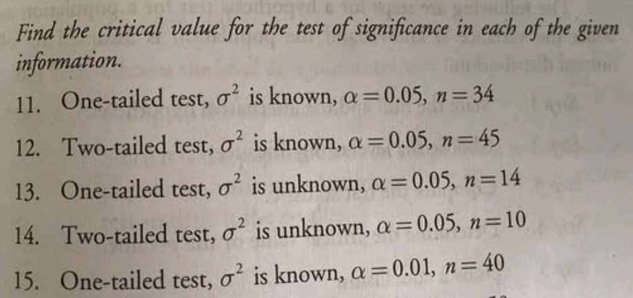 Find the critical value for the test of significance in each of the given 
information. 
11. One-tailed test, sigma^2 is known, alpha =0.05, n=34
12. Two-tailed test, sigma^2 is known, alpha =0.05, n=45
13. One-tailed test, sigma^2 is unknown, alpha =0.05, n=14
14. Two-tailed test, sigma^2 is unknown, alpha =0.05, n=10
15. One-tailed test, sigma^2 is known, alpha =0.01, n=40