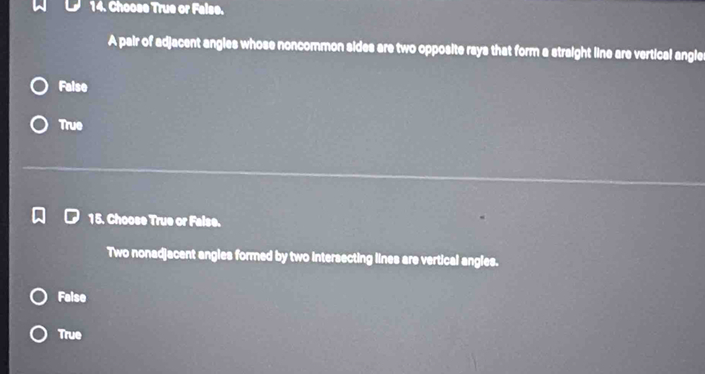 Choose True or False.
A pair of adjacent angles whose noncommon sides are two opposite rays that form a straight line are vertical angle
Faise
True
15. Choose True or False.
Two nonadjacent angles formed by two intersecting lines are vertical angles.
False
True
