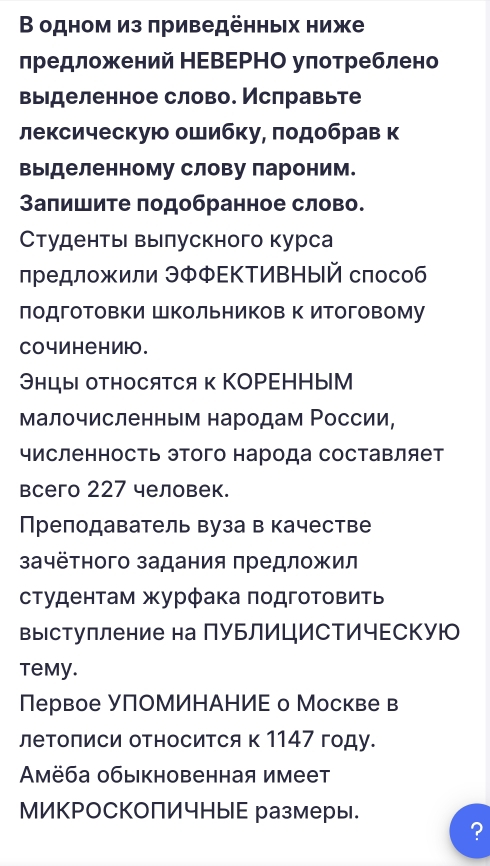 Β одном из πриведённых ниже
лредложений НΕΒΕΡΗΟ уπотреблено
выделенное слово. Ислравьте
лексическую ошибку, πодобрав к
выделенному слову лароним.
Запишите πодобранное слово.
Студентьι вылускного курса
предложили ЭΦΦΕΚΤИВНый слособ
лодготовки Школьников к итоговому
Cочинениюо.
Энцы относятся κ КоΡΕΗΗыМ
малочисленным народам Ρоссии,
численность этого народа составляет
всего 227 человек.
Прелодаватель вуза в качестве
зачётного задания предложил
студенτам журφака πодготовить
выΙступление на ПуьлицИСΤичΕскую
temy.
Первое УПΟМИΗАΗИΕ о Москве в
леΤописи оΤносиΤся к 1147 году.
Αмёба обыкновенная имеет
МИКΡоСкоПИчныЕ размеры.
?