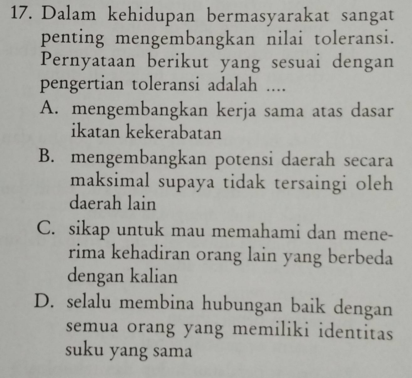 Dalam kehidupan bermasyarakat sangat
penting mengembangkan nilai toleransi.
Pernyataan berikut yang sesuai dengan
pengertian toleransi adalah ....
A. mengembangkan kerja sama atas dasar
ikatan kekerabatan
B. mengembangkan potensi daerah secara
maksimal supaya tidak tersaingi oleh 
daerah lain
C. sikap untuk mau memahami dan mene-
rima kehadiran orang lain yang berbeda
dengan kalian
D. selalu membina hubungan baik dengan
semua orang yang memiliki identitas
suku yang sama