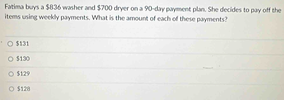 Fatima buys a $836 washer and $700 dryer on a 90-day payment plan. She decides to pay off the
items using weekly payments. What is the amount of each of these payments?
$131
$130
$129
$128