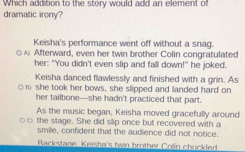 Which addition to the stery would add an element of
dramatic irony?
Keisha's performance went off without a snag.
A) Afterward, even her twin brother Colin congratulated
her: “You didn’t even slip and fall down!” he joked.
Keisha danced flawlessly and finished with a grin. As
B) she took her bows, she slipped and landed hard on
her tailbone—she hadn’t practiced that part.
As the music began, Keisha moved gracefully around
c) the stage. She did slip once but recovered with a
smile, confident that the audience did not notice.
Backstage. Keisha's twin brother Colin chuckled