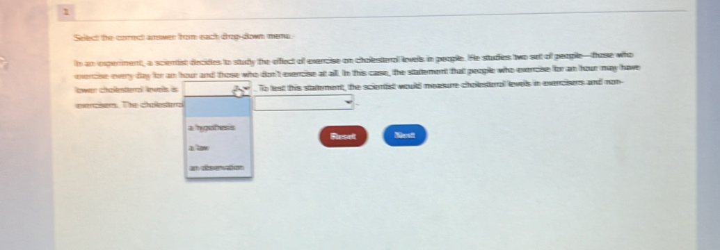 Select the corect answer from each drog-down meno 
n an experment, a scientist decides to studly the efflect of exercise on cholesteral levels in people. He studies two selt of people—those who 
evercise every day for am hour and those who don't exercise att all. In this case, the stattement that people who exencise for am hour may have 
lower challesterral lewels is . To lest this stattement, the scienist wouild measure choilesteral levels in exercisers and non 
evercisers. The cholesterai 
a hypotess 
Fleselt Masit 
a low 
an observation