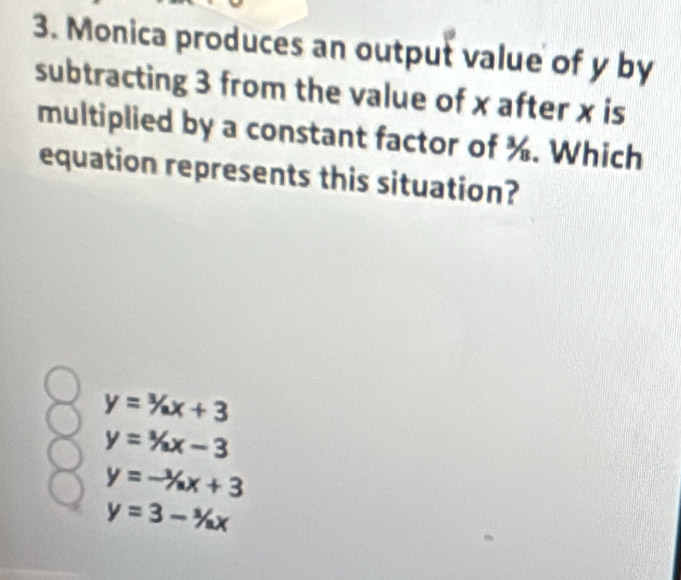 Monica produces an output value of y by
subtracting 3 from the value of x after x is
multiplied by a constant factor of ¾. Which
equation represents this situation?
y=^3/_ax+3
y=^1/_ax-3
y=-^1x+3
y=3-^3/_ax