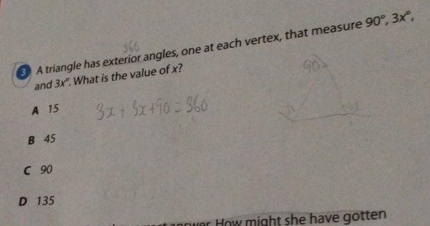 A triangle has exterior angles, one at each vertex, that measure 90°, 3x°, 
and 3x°. What is the value of x?
A 15
B 45
C 90
D 135
* How might she have gotten