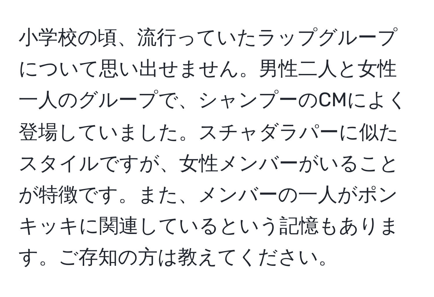 小学校の頃、流行っていたラップグループについて思い出せません。男性二人と女性一人のグループで、シャンプーのCMによく登場していました。スチャダラパーに似たスタイルですが、女性メンバーがいることが特徴です。また、メンバーの一人がポンキッキに関連しているという記憶もあります。ご存知の方は教えてください。