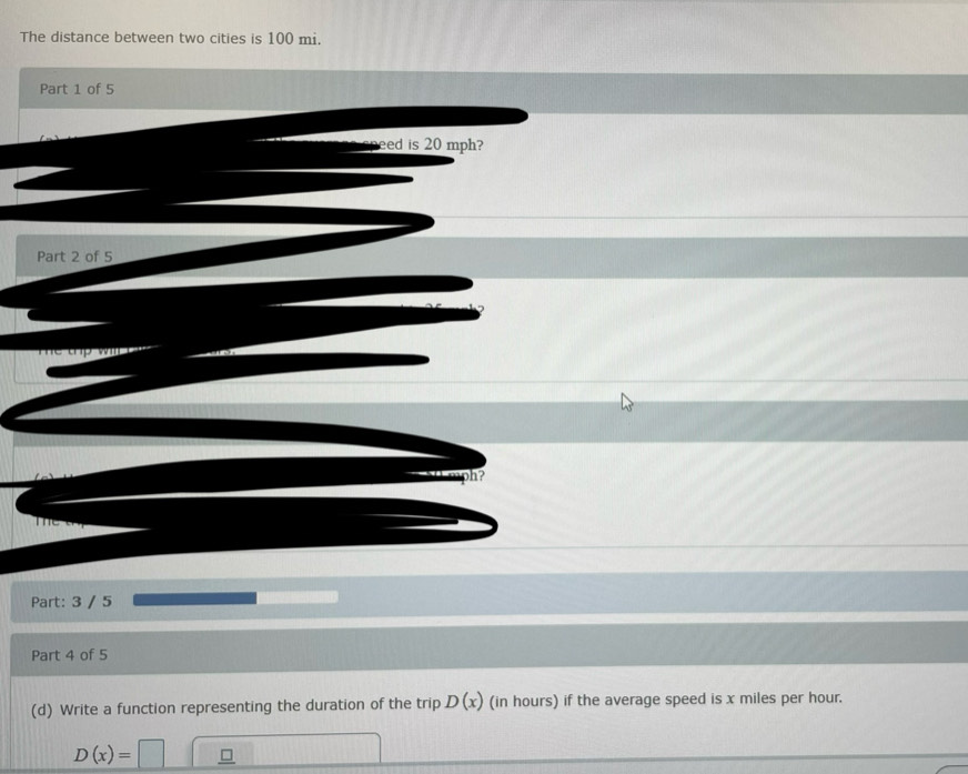 The distance between two cities is 100 mi. 
Part 1 of 5 
eed is 20 mph? 
Part 2 of 5 
h? 
Part: 3 / 5 
Part 4 of 5 
(d) Write a function representing the duration of the trip D(x) (in hours) if the average speed is x miles per hour.
D(x)=