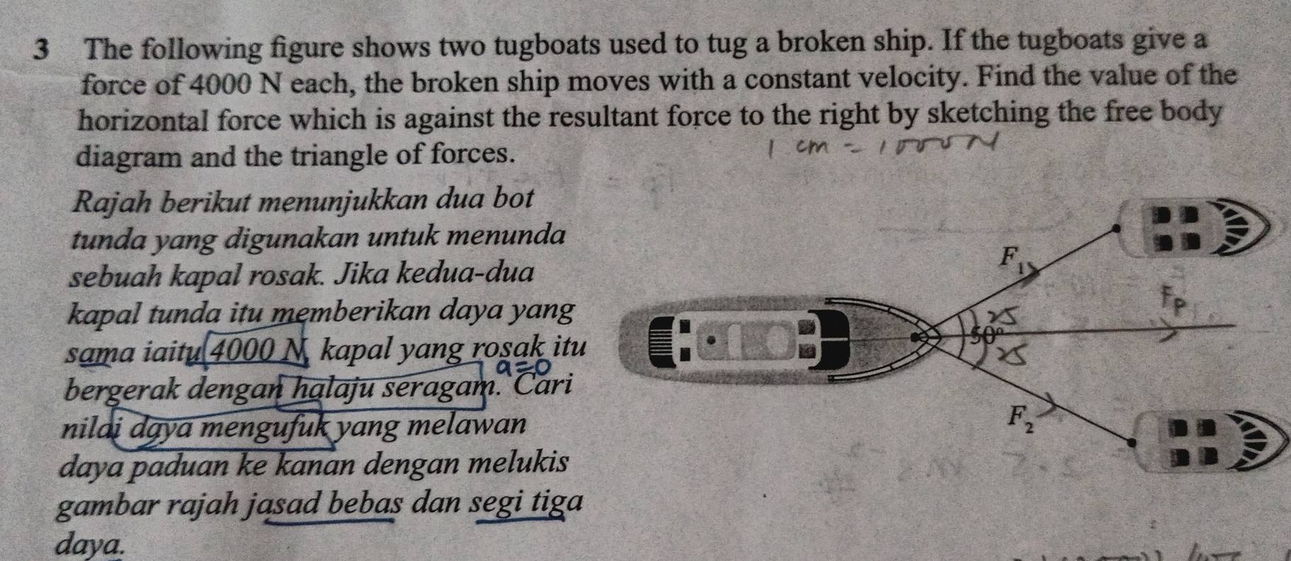 The following figure shows two tugboats used to tug a broken ship. If the tugboats give a
force of 4000 N each, the broken ship moves with a constant velocity. Find the value of the
horizontal force which is against the resultant force to the right by sketching the free body
diagram and the triangle of forces.
Rajah berikut menunjukkan dua bot
tunda yang digunakan untuk menunda
sebuah kapal rosak. Jika kedua-dua
kapal tunda itu memberikan daya yang
sama iaitu 4000 N. kapal yang rosak it
bergerak dengan halaju seragam. Cari
nilai dąya mengufuk yang melawan
daya paduan ke kanan dengan melukis
gambar rajah jasad bebas dan segi tiga
daya.