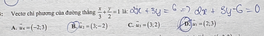 3: Vectơ chỉ phương của đường thăng  x/3 + y/2 =1^ là:
A. overline u_4=(-2;3) B. u_2=(3;-2) C. overline u_3=(3;2) D. overline u_1=(2;3)