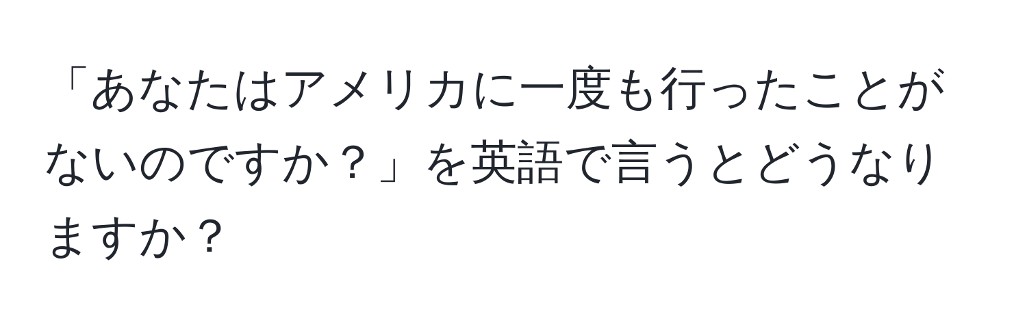 「あなたはアメリカに一度も行ったことがないのですか？」を英語で言うとどうなりますか？