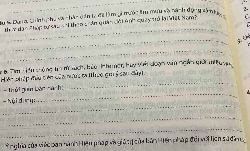 Su 5. Đảng, Chính phủ và nhân dân ta đã làm gì trước âm mưu và hành động xâm lược c B. 
_ 
thực dân Pháp từ sau khi theo chân quân đội Anh quay trở lại Việt Nam? 
C. 
D 
_ 
3. Để 
_ 
1 6. Tìm hiểu thông tin từ sách, báo, internet, hãy viết đoạn văn ngắn giới thiệu về bả 
_ 
Hiến pháp đầu tiên của nước ta (theo gợi ý sau đây). 
_ 
Thời gian ban hành: 
_ 
- Nội dung: 
_ 
_ 
- Ý nghĩa của việc ban hành Hiến pháp và giá trị của bản Hiến pháp đối với lịch sử dân tộc