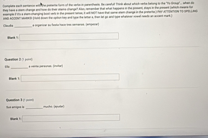 Complete each sentence with the preterite form of the verbs in parenthesis. Be careful! Think about which verbs belong to the "Yo Group"... when do 
they have a stem change and how do their stems change? Also, remember that what happens in the present, stays in the present (which means for 
example if it's a stern-changing boot verb in the present tense, it will NOT have that same stemn change in the preterite.) PAY ATTENTION TO SPELLING 
AND ACCENT MARKS! (Hold down the option key and type the letter e, then let go and type whatever vowel needs an accent mark.) 
Claudia _a organizar su fiesta hace tres semanas. (empezar) 
Blank 1: □ 
_ 
Question 2 (1 point) 
Ella _a veinte personas. (invitar) 
Blank 1: □ 
Question 3 (1 point) 
Sus amigos le _mucho. (ayudar) 
Blank 1: □ x_1+x_2= □ /□  