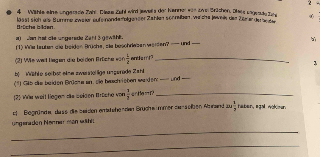 Wähle eine ungerade Zahl. Diese Zahl wird jeweils der Nenner von zwei Brüchen. Diese ungerade Zahl 
a) 
lässt sich als Summe zweier aufeinanderfolgender Zahlen schreiben, welche jeweils den Zähler der beiden 
Brüche bilden. 
a) Jan hat die ungerade Zahl 3 gewählt. 
b) 
(1) Wie lauten die beiden Brüche, die beschrieben werden? —— und_ 
(2) Wie weit liegen die beiden Brüche von  1/2  entfernt?_ 
3 
b) Wähle selbst eine zweistellige ungerade Zahl. 
(1) Gib die beiden Brüche an, die beschrieben werden: —— und_ 
(2) Wie weit liegen die beiden Brüche von  1/2  entfernt?_ 
c) Begründe, dass die beiden entstehenden Brüche immer denselben Abstand zu  1/2  haben, egal, welchen 
ungeraden Nenner man wählt. 
_ 
_