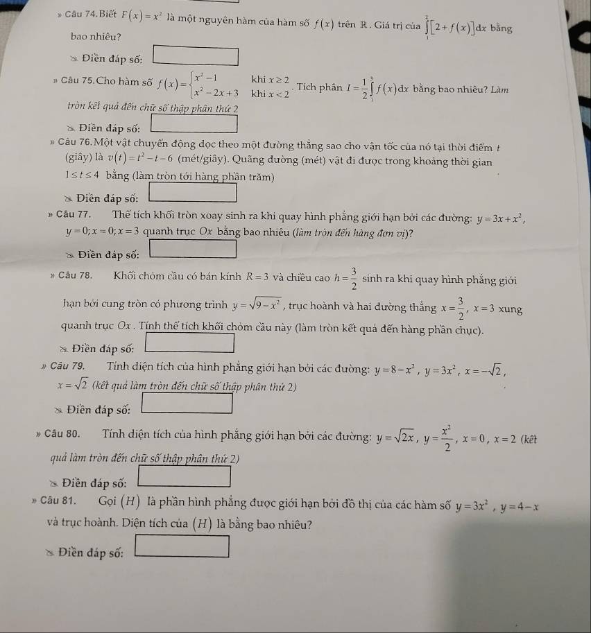 Câu 74.Biết F(x)=x^2 là một nguyên hàm của hàm số f(x) trên R . Giá trị của ∈tlimits _1^(2[2+f(x)]dx bằng
bao nhiêu?
Điền đáp số:
khi x≥ 2
* Câu 75.Cho hàm số f(x)=beginarray)l x^2-1 x^2-2x+3endarray. khi x<2</tex> I= 1/2 ∈tlimits _i^(3 f(x)dx bằng bao nhiêu? Làm
. Tích phân
tròn kết quả đến chữ số thập phân thứ 2
Điền đáp số:
Câu 76.Một vật chuyển động dọc theo một đường thẳng sao cho vận tốc của nó tại thời điểm t
(giây) là v(t)=t^2)-t-6 (mét/giây). Quãng đường (mét) vật đi được trong khoảng thời gian
1≤ t≤ 4 bằng (làm tròn tới hàng phần trăm)
Diền đáp số:
* Câu 77. Thể tích khối tròn xoay sinh ra khi quay hình phẳng giới hạn bởi các đường: y=3x+x^2,
y=0;x=0;x=3 quanh trục Ox bằng bao nhiêu (làm tròn đến hàng đơn vị)?
Điền đáp số:
* Câu 78. Khối chỏm cầu có bán kính R=3 và chiều caoh= 3/2  sinh ra khi quay hình phẳng giới
hạn bởi cung tròn có phương trình y=sqrt(9-x^2) , trục hoành và hai đường thắng x= 3/2 ,x=3 xung
quanh trục Ox . Tính thể tích khối chỏm cầu này (làm tròn kết quả đến hàng phần chục).
* Điền đáp số:
* Câu 79. Tính diện tích của hình phẳng giới hạn bởi các đường: y=8-x^2,y=3x^2,x=-sqrt(2),
x=sqrt(2) (kết quả làm tròn đến chữ số thập phân thứ 2)
Diền đáp số:
Câu 80. Tính diện tích của hình phẳng giới hạn bởi các đường: y=sqrt(2x),y= x^2/2 ,x=0,x=2 (kết
quả làm tròn đến chữ số thập phân thứ 2)
Điền đáp số:
Câu 81. Gọi (H) là phần hình phẳng được giới hạn bởi đồ thị của các hàm số y=3x^2,y=4-x
và trục hoành. Diện tích của (H) là bằng bao nhiêu?
Điền đáp số: