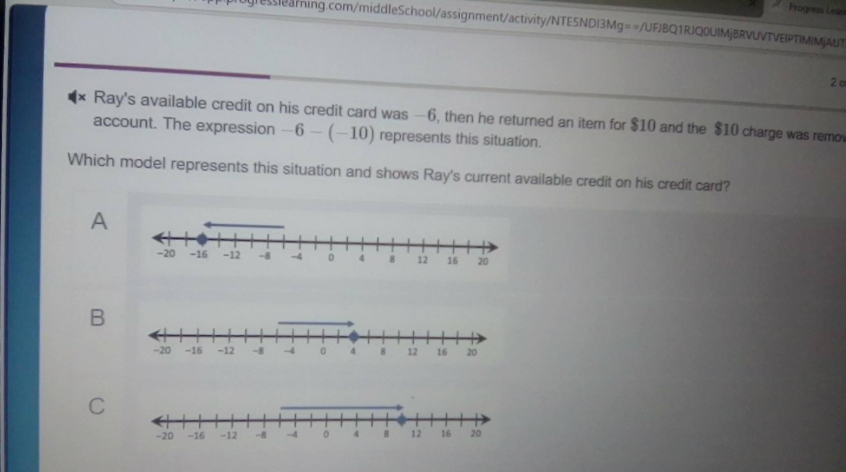 Progresa Leas
g|learning.com/middleSchool/assignment/activity/NTE5NDI3Mg==/UFJBQ1RJQ0UIMjBRVUVTVEIPTIMIMjAUT
2º
Ray's available credit on his credit card was —6, then he returned an iter for $10 and the $10 charge was remo
account. The expression -6-(-10) represents this situation.
Which model represents this situation and shows Ray's current available credit on his credit card?
A
B
C