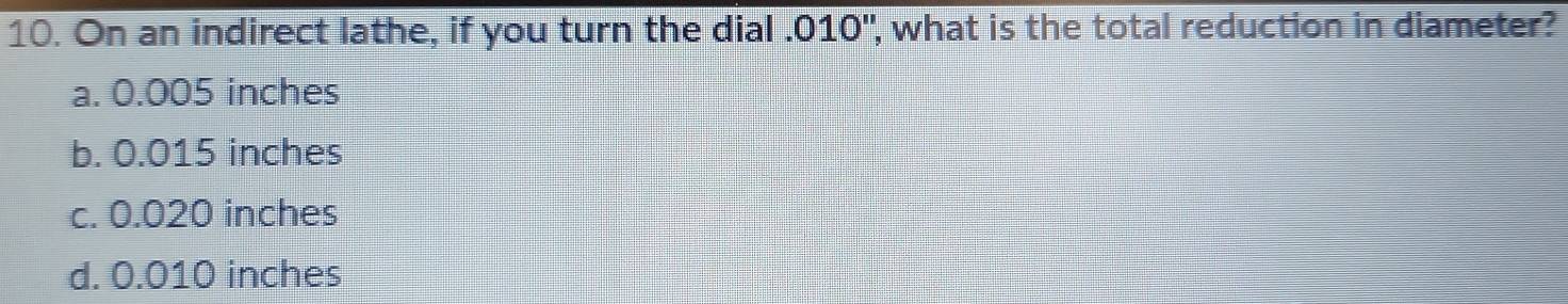 On an indirect lathe, if you turn the dial . 010", what is the total reduction in diameter?
a. 0.005 inches
b. 0.015 inches
c. 0.020 inches
d. 0.010 inches