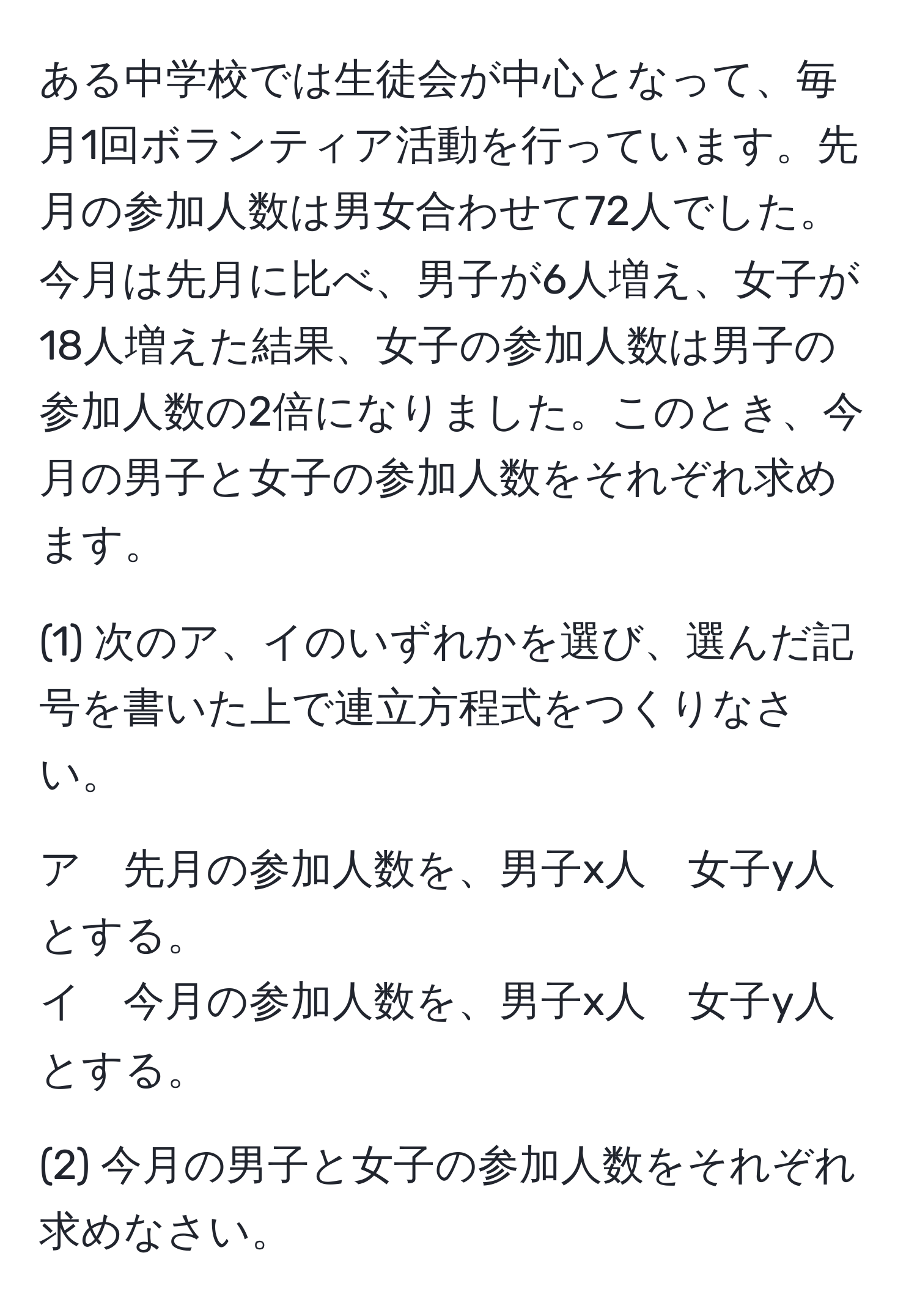 ある中学校では生徒会が中心となって、毎月1回ボランティア活動を行っています。先月の参加人数は男女合わせて72人でした。今月は先月に比べ、男子が6人増え、女子が18人増えた結果、女子の参加人数は男子の参加人数の2倍になりました。このとき、今月の男子と女子の参加人数をそれぞれ求めます。

(1) 次のア、イのいずれかを選び、選んだ記号を書いた上で連立方程式をつくりなさい。

ア　先月の参加人数を、男子x人　女子y人とする。  
イ　今月の参加人数を、男子x人　女子y人とする。

(2) 今月の男子と女子の参加人数をそれぞれ求めなさい。