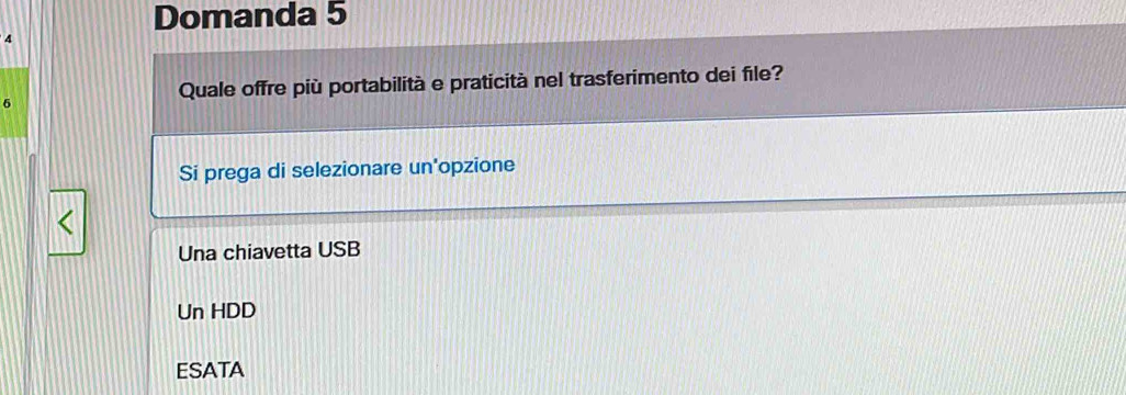 Domanda 5
4
6
Quale offre più portabilità e praticità nel trasferimento dei file?
Si prega di selezionare un'opzione
Una chiavetta USB
Un HDD
ESATA