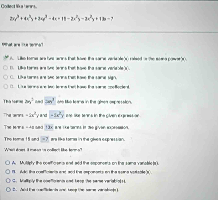 Collect like terms.
2xy^3+4x^3y+3xy^3-4x+15-2x^2y-3x^2y+13x-7
What are like terms?
A. Like terms are two terms that have the same variable(s) raised to the same power(s).
B. Like terms are two terms that have the same variable(s).
C. Like terms are two terms that have the same sign.. Like terms are two terms that have the same coeffecient.
The terms 2xy^3 and 3xy^3 are like terms in the given expression.
The terms -2x^2y and -3x^2y are like terms in the given expression.
The terms - 4x and 13x are like terms in the given expression.
The terms 15 and - 7 are like terms in the given expression.
What does it mean to collect like terms?
A. Multiply the coefficients and add the exponents on the same variable(s).
B. Add the coefficients and add the exponents on the same variable(s).
C. Multiply the coefficients and keep the same variable(s).
D. Add the coefficients and keep the same variable(s).