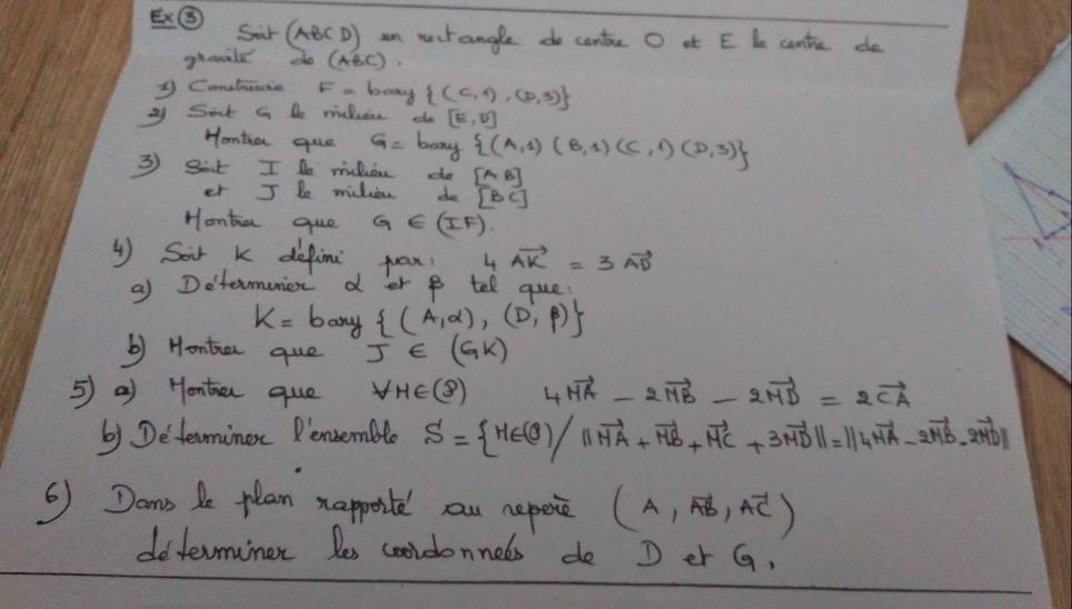 E⑤ Sar (ABCD) an mctangle do cante O at E L centie do 
groild de(ABC)
1 Comatuatie F-bony  (C,1),(D,3)
xf Sirt in te miuhens do [E,D]
Hontia que G= bony  (A,1)(B,1)(C,1)(D,3)
3 Sit I De miluie do [AB]
er Jle micliens do [BC]
Hontia quo G∈ (IF)
( Sair k defina pan! 4 vector AK=3vector AD
a) Determenier d er p tell que
k=b any  (A,alpha ),(D,beta )
b) Hontia que j∈ (Gk)
5 a) Honta que forall H∈ (8) 4vector MA-2vector MB-2vector MD=2vector CA
b) Determinor Rensemble S= H∈ (θ )/||vector HA+vector HB+vector MC+3vector MD||=||4vector HA-2vector MB-2vector MD||
⑤ Dans be plan happoil ou hepese (A,vector AB,vector AC)
determiner les cooidonneds de D er G.