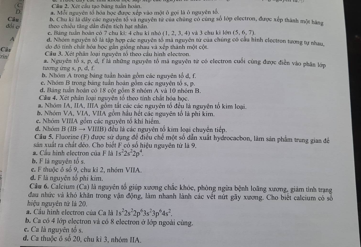 C. Câu 2. Xét cầu tạo bảng tuần hoàn.
D. a. Mỗi nguyên tố hóa học được xếp vào một ô gọi là ô nguyên tố.
Câu b. Chu kỉ là dãy các nguyên tố và nguyên tử của chùng có cùng số lớp electron, được xếp thành một hàng
đối cí theo chiều tăng dần điện tích hạt nhân.
c. Bảng tuần hoàn có 7 chu kì: 4 chu kì nhỏ (1,2,3,4) và 3 chu kì lớn (5,6,7).
A d. Nhóm nguyên tố là tập hợp các nguyên tố mà nguyên tử của chúng có cấu hình electron tương tự nhau,
Câu
do đó tính chất hóa học gần giống nhau và xếp thành một cột.
rìn'
Câu 3. Xét phân loại nguyên tố theo cấu hình electron.
a. Nguyên tố s, p, d, f là những nguyên tố mà nguyên tử có electron cuối cùng được điển vào phân lớp
tương ứng s, p, d, f.
b. Nhóm A trong bảng tuần hoàn gồm các nguyên tố d, f.
c. Nhóm B trong bảng tuần hoàn gồm các nguyên tổ s, p.
d. Bảng tuần hoàn có 18 cột gồm 8 nhóm A và 10 nhóm B.
Câu 4. Xét phân loại nguyên tố theo tính chất hóa học.
a. Nhóm IA, IIA, IIIA gồm tất các các nguyên tố đều là nguyên tố kim loại.
b. Nhóm VA, VIA, VIIA gồm hầu hết các nguyên tố là phi kim.
c. Nhóm VIIIA gồm các nguyên tố khí hiếm.
d. Nhóm B (IB → VIIIB) đều là các nguyên tố kim loại chuyển tiếp.
Câu 5. Fluorine (F) được sử dụng để điều chế một số dẫn xuất hydrocacbon, làm sản phẩm trung gian đề
sản xuất ra chất dẻo. Cho biết F có số hiệu nguyên tử là 9.
a. Cấu hình electron của F là 1s^22s^22p^4.
b. F là nguyên tố s.
c. F thuộc ô số 9, chu kì 2, nhóm VIIA.
d. F là nguyên tổ phi kim.
Câu 6. Calcium (Ca) là nguyên tố giúp xương chắc khỏe, phòng ngừa bệnh loãng xương, giảm tình trạng
đau nhức và khó khăn trong vận động, làm nhanh lành các vết nứt gãy xương. Cho biết calcium có số
hiệu nguyên tử là 20.
a. Cấu hình electron của Ca là 1s^22s^22p^63s^23p^64s^2.
b. Ca có 4 lớp electron và có 8 electron ở lớp ngoài cùng.
c. Ca là nguyên tố s.
d. Ca thuộc ô số 20, chu kì 3, nhóm IIA.