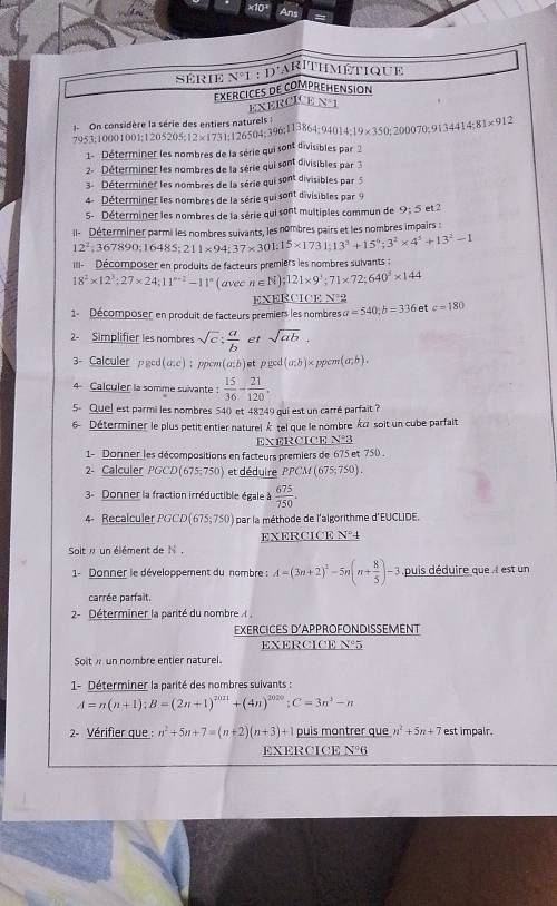 Ans
série N°1:D^+
rithmétique
EXERCICES DE COMPREHENSION
EXERCICE V° 1
1- On considère la série des entiers naturels :
7953;10001001;1205205;12×1731;126504;396;I13864; 9401 4:19* 350;200070;9i34414;81* 91
1- Déterminer les nombres de la série qui sont divisibles par 2
2- Déterminer les nombres de la série qui sont divisibles par 
3- Déterminer les nombres de la série qui sont divisibles par 5
4- Déterminer les nombres de la série qui sont divisibles par 9
5- Déterminer les nombres de la série qui sont multiples commun de 9:5 et 2
Il- Déterminer parmi les nombres suivants, les nombres pairs et les nombres impairs :
12^2;367890;16485;211* 94;37* 301.15* 1731;13^3+15^6;3^2* 4^5+13^2-1
III- Décomposer en produits de facteurs premiers les nombres suivants :
18^2* 12^3:27* 24;11^(n-2)-11^n (avec n∈ N);121* 9^3;71* 72;640^3* 144
E XE RCICEN^
1-  Décomposer en produit de facteurs premiers les nombres a=540;b=336 et c=180
2- Simplifier les nombres sqrt(c): a/b  et sqrt(ab)
3- Calculer pgcd(u;c) ; ppow (a;b) et pged(a;b) × ppcm (a;b).
4 Calculer la somme suivante :  15/36 - 21/120 .
5 Quel est parmi les nombres 54( et 48249 qui est un carré parfait ?
6 Déterminer le plus petit entier naturel É tel que le nombre kα soit un cube parfait
EXERCICE N°3
1- Donner les décompositions en facteurs premiers de 675 et 750 .
2- Calculer PGCD 675;750) et déduire PPCM(675;750).
3- Donner la fraction irréductible égale à  675/750 .
4- Recalculer PGCD (675;750) par la méthode de l'algorithme d'EUCLIDE.
Solt n un élément de N . EXERCICE N°4
1- Donner le développement du nombre : A=(3n+2)^2-5n(n+ 8/5 )-3 puis déduire que . I est un
carrée parfait.
2- Déterminer la parité du nombre   ,
EXERCICES D'APPROFONDISSEMENT
EXERCICE N°5
Soiti un nombre entier naturel.
1- Déterminer la parité des nombres suivants :
A=n(n+1);B=(2n+1)^2021+(4n)^2020;C=3n^3-n
2- Vérifier que : n^2+5n+7=(n+2)(n+3)+1 puis montrer que n^2+5n+7 est impair.
EXERCICE N°6