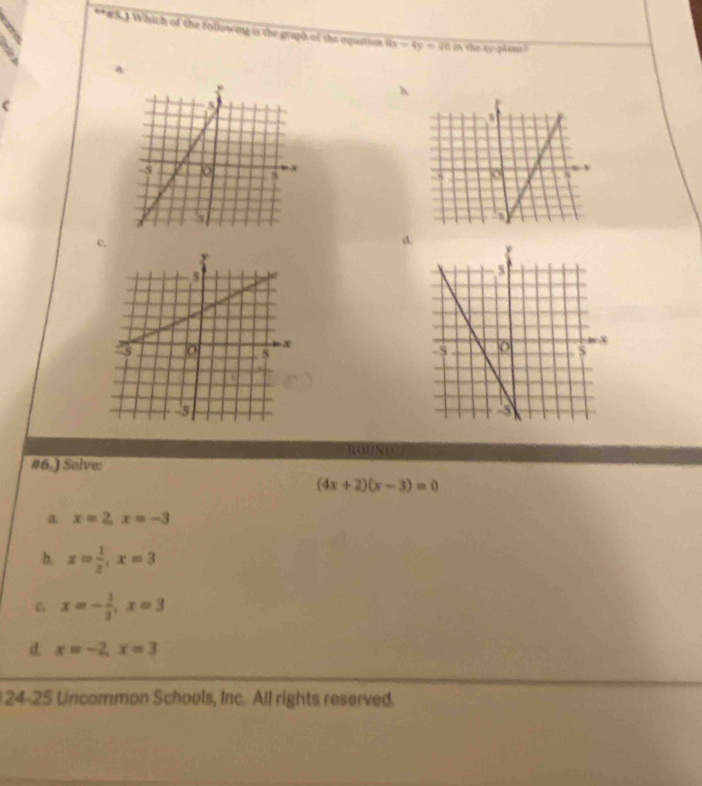 #S.1 Which of the following is the graph of the aqustiom 8x-4y=20 in the up plame ?
a
h
c.
d.
ROBND□
#6.) Solve:
(4x+2)(x-3)=0
a x=2, x=-3
b. x= 1/2 , x=3
x=- 1/2 , x=3
d. x=-2, x=3
24-25 Uncommon Schools, Inc. All rights reserved.