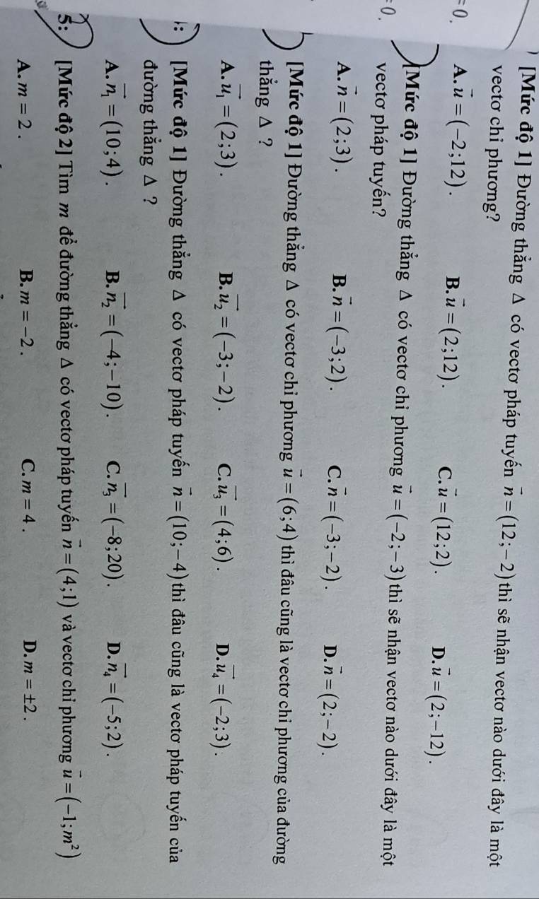 [Mức độ 1] Đường thẳng Δ có vectơ pháp tuyến vector n=(12;-2) thì sẽ nhận vectơ nào dưới đây là một
vectơ chi phương?
=0. A. vector u=(-2;12).
B. vector u=(2;12). C. vector u=(12;2). D. vector u=(2;-12).
[Mức độ 1] Đường thắng Δ có vectơ chi phương vector u=(-2;-3) thì sẽ nhận vectơ nào dưới đây là một
=0. vectơ pháp tuyến?
B.
A. vector n=(2;3). vector n=(-3;2). C. vector n=(-3;-2). D. vector n=(2;-2).
[Mức độ 1] Đường thắng △ có vectơ chi phương vector u=(6;4) thì đầu cũng là vectơ chỉ phương của đường
thẳng △ ?
B.
A. vector u_1=(2;3). vector u_2=(-3;-2). C. vector u_3=(4;6). D. vector u_4=(-2;3).
[Mức độ 1] Đường thắng ; Δ có vectơ pháp tuyến vector n=(10;-4) thì đầu cũng là vectơ pháp tuyến của
đường thẳng △ ?
A. vector n_1=(10;4). B. vector n_2=(-4;-10). C. vector n_3=(-8;20). D. vector n_4=(-5;2).
5: / [Mức độ 2] Tìm m để đường thẳng Δ có vectơ pháp tuyến vector n=(4;1) và vectơ chỉ phương vector u=(-1;m^2)
A. m=2. B. m=-2. C. m=4. D. m=± 2.