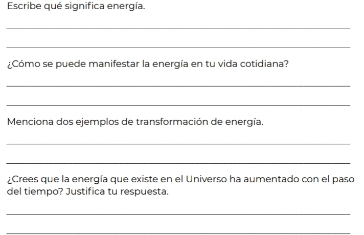 Escribe qué significa energía. 
_ 
_ 
¿Cómo se puede manifestar la energía en tu vida cotidiana? 
_ 
_ 
Menciona dos ejemplos de transformación de energía. 
_ 
_ 
¿Crees que la energía que existe en el Universo ha aumentado con el paso 
del tiempo? Justifica tu respuesta. 
_ 
_