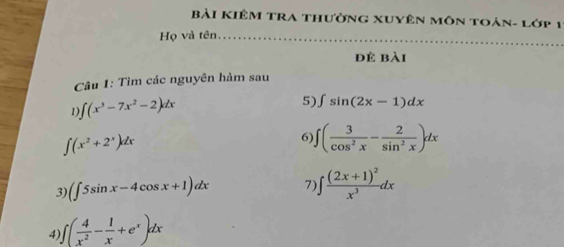 Bài KIêm tra thườnG xUyên môn toán- lớp 1 
Họ và tên_ 
để bài 
Câu 1: Tìm các nguyên hàm sau 
1 ∈t (x^5-7x^2-2)dx
5) ∈t sin (2x-1)dx
∈t (x^2+2^x)dx
6) ∈t ( 3/cos^2x - 2/sin^2x )dx
3) (∈t 5sin x-4cos x+1)dx
7) ∈t frac (2x+1)^2x^3dx
4) ∈t ( 4/x^2 - 1/x +e^x)dx