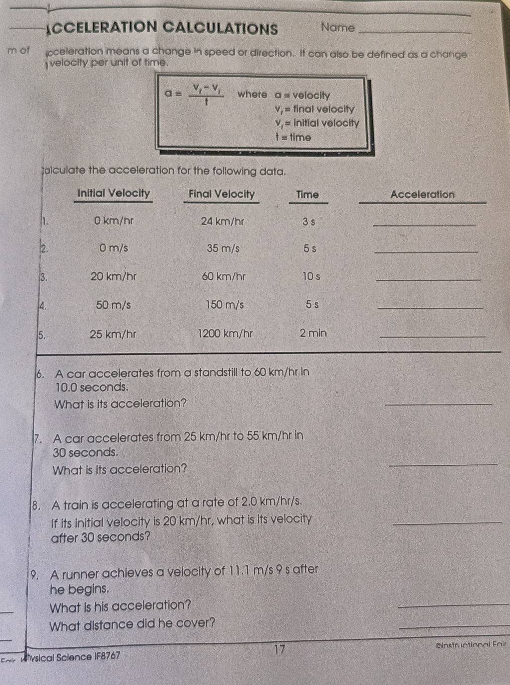 ACCELERATION CALCULATIONS Name_ 
m of cceleration means a change in speed or direction. It can also be defined as a change 
velocity per unit of time.
a=frac v_t-v_tt where a= velocity
V_1= final velocity
v_1= initial velocity
t= time 
lculate the acceleration for the following data. 
Initial Velocity Final Velocity Time Acceleration 
h. 0 km/hr 24 km/hr 3 s _
2. 0 m/s 35 m/s 5 s _ 
3. 20 km/hr 60 km/hr 10 s _ 
, 4. 50 m/s 150 m/s 5 s _ 
5. 25 km/hr 1200 km/hr 2 min _ 
6. A car accelerates from a standstill to 60 km/hr in
10.0 seconds. 
What is its acceleration? 
_ 
7. A car accelerates from 25 km/hr to 55 km/hr in
30 seconds. 
What is its acceleration? 
_ 
8. A train is accelerating at a rate of 2.0 km/hr/s. 
If its initial velocity is 20 km/hr, what is its velocity_ 
after 30 seconds? 
9. A runner achieves a velocity of 11.1 m/s 9 s after 
_ 
he begins. 
_ 
What is his acceleration? 
What distance did he cover? 
_ 
Eair Ihysical Science IF8767 17 =Instructional Fair