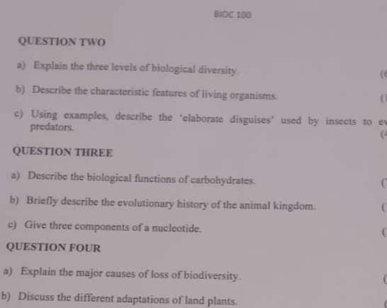 BIOC 100 
QUESTION TWO 
a) Explain the three levels of biological diversity. (t 
b) Describe the characteristic features of living organisms. 
a 
c) Using examples, describe the ‘elaborate disguises’ used by insects to ev 
predators. 
( 
QUESTION THREE 
a) Describe the biological functions of carbohydrates. 
b) Briefly describe the evolutionary history of the animal kingdom.  
c) Give three components of a nucleotide. ( 
QUESTION FOUR 
a) Explain the major causes of loss of biodiversity.  
b) Discuss the different adaptations of land plants.