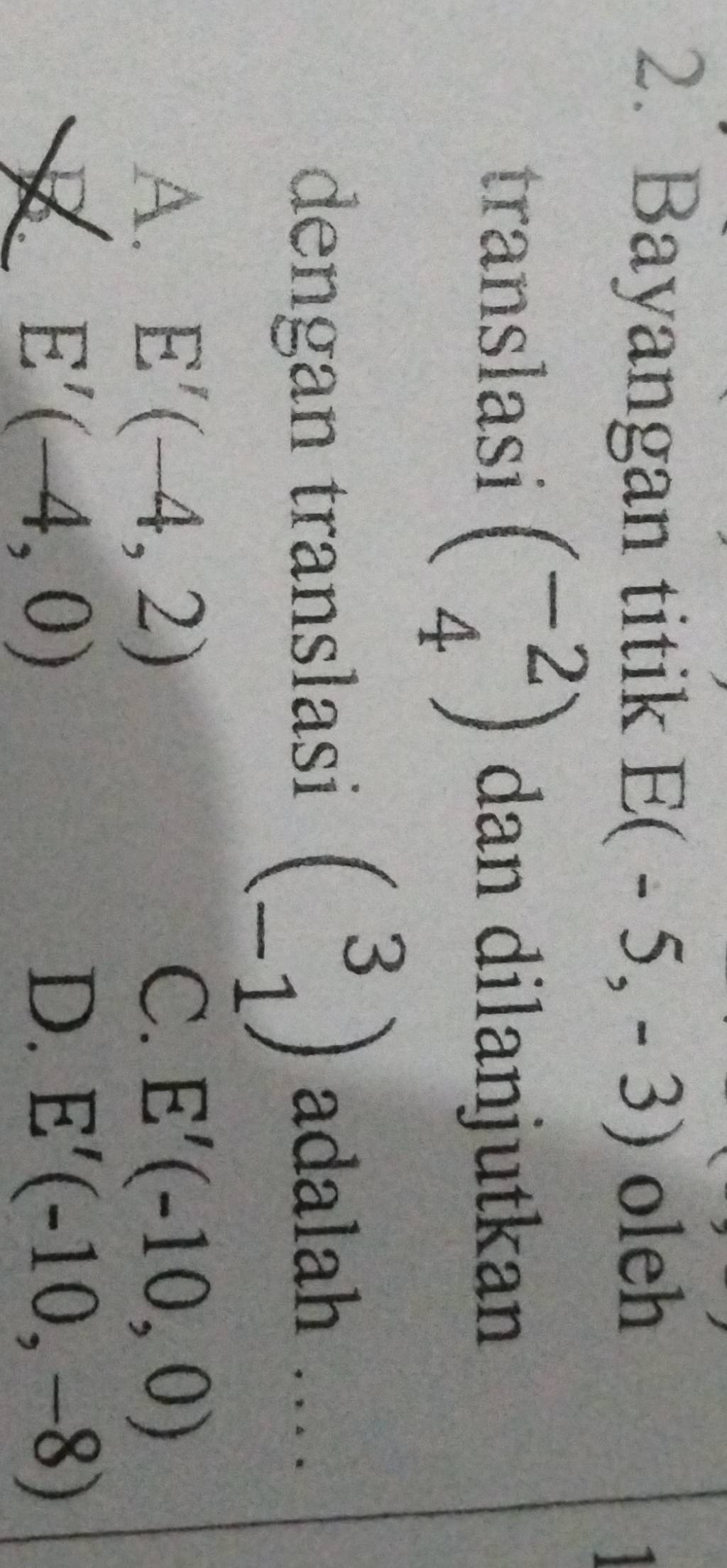 Bayangan titik E(-5,-3) oleh
1
translasi beginpmatrix -2 4endpmatrix dan dilanjutkan
dengan translasi beginpmatrix 3 -1endpmatrix adalah …
A. E'(-4,2) C. E'(-10,0)
E'(-4,0)
D. E'(-10,-8)