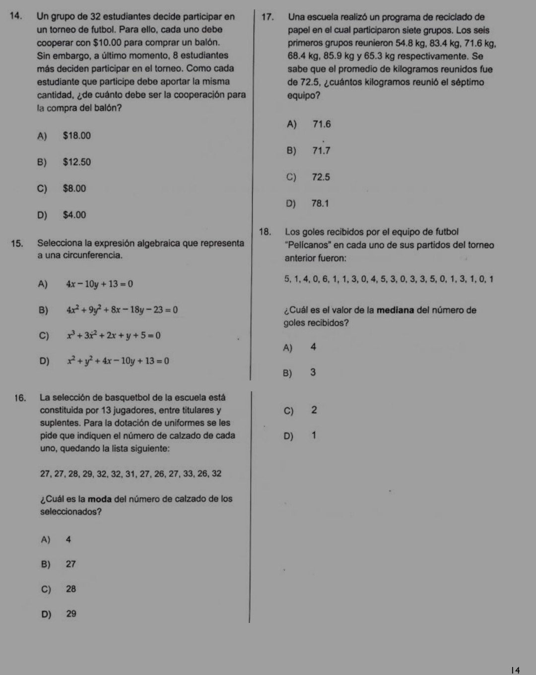 Un grupo de 32 estudiantes decide participar en 17. Una escuela realizó un programa de reciclado de
un torneo de futbol. Para ello, cada uno debe papel en el cual participaron siete grupos. Los seis
cooperar con $10.00 para comprar un balón. primeros grupos reunieron 54.8 kg, 83.4 kg, 71.6 kg,
Sin embargo, a último momento, 8 estudiantes 68.4 kg, 85.9 kg y 65.3 kg respectivamente. Se
más deciden participar en el torneo. Como cada sabe que el promedio de kilogramos reunidos fue
estudiante que participe debe aportar la misma de 72.5, ¿cuántos kilogramos reunió el séptimo
cantidad, ¿de cuánto debe ser la cooperación para equipo?
la compra del balón?
A) 71.6
A) $18.00
B) 71.7
B) $12.50
C) 72.5
C) $8.00
D) 78.1
D) $4.00
18. Los goles recibidos por el equipo de futbol
15. Selecciona la expresión algebraica que representa "Pelícanos' en cada uno de sus partidos del torneo
a una circunferencia. anterior fueron:
A) 4x-10y+13=0
5, 1, 4, 0, 6, 1, 1, 3, 0, 4, 5, 3, 0, 3, 3, 5, 0, 1, 3, 1, 0, 1
B) 4x^2+9y^2+8x-18y-23=0 ¿Cuál es el valor de la mediana del número de
goles recibidos?
C) x^3+3x^2+2x+y+5=0
A) 4
D) x^2+y^2+4x-10y+13=0
B) 3
16. La selección de basquetbol de la escuela está
constituida por 13 jugadores, entre titulares y C) 2
suplentes. Para la dotación de uniformes se les
pide que indiquen el número de calzado de cada D) 1
uno, quedando la lista siguiente:
27, 27, 28, 29, 32, 32, 31, 27, 26, 27, 33, 26, 32
¿Cuál es la moda del número de calzado de los
seleccionados?
A) 4
B) 27
C) 28
D) 29
14
