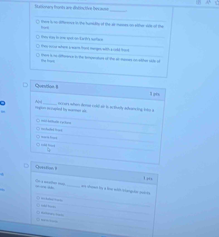 A^8
Stationary fronts are distinctive because_
there is no difference in the humidity of the air masses on either side of the
front
they stay in one spot on Earth's surface
they occur where a warm front merges with a cold front
there is no difference in the temperature of the air masses on either side of
the front
Question 8 1 pts
A(n) _ occurs when dense cold air is actively advancing into a
region occupied by warmer air.
on
mid-latitude cyclone
occluded front
warm front
cold front
Question 9
rd)
1pts
On a weather map,_
on one side. are shown by a line with triangular points
nts
occluded fronts
cold fronts
stationary fronts
warm fronts
