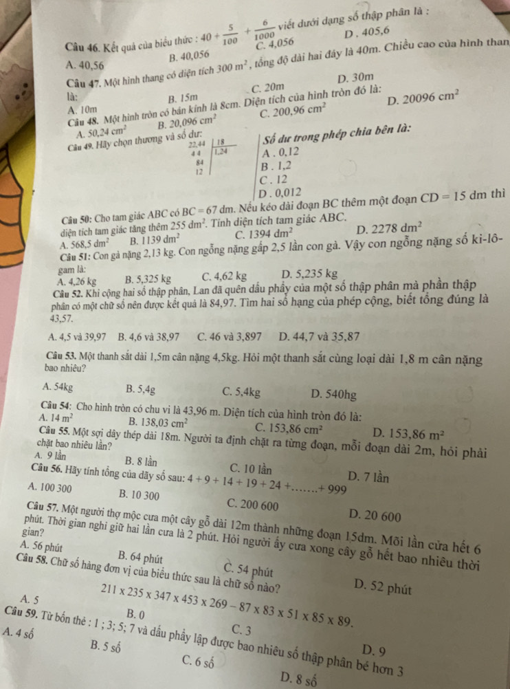 Kết quả của biểu thức : 40+ 5/100 + 6/1000  viết dưới dạng số thập phân là :
B. 40,056 D . 405,6
C. 4,056
A. 40,56 300m^2 , tổng độ dài hai đây là 40m. Chiều cao của hình than
Câu 47. Một hình thang có diện tích
D. 30m
B. 15m C. 20m
là: 20096cm^2
D.
Câu 48. Một hình tròn có bán kính là 8cm. Diện tích của hình tròn đó là:
A. 10m
A. 50.24cm^2 B. 20,096cm^2 C. 200,96cm^2
Câu 49. Hãy chọn thương và số dư:  Số dự trong phép chia bên là:
A . 0,12
beginarrayr frac 721.44 44 84 8 12endvmatrix 12endarray B . 1,2
C . 12
D . 0,012
Câu 50: Cho tam giác ABC có BC=67dm. Nếu kéo dài đoạn BC thêm một đoạn CD=15dm thì
diện tích tam giác tăng thêm 255dm^2.. Tính diện tích tam giác ABC.
A. 568,5dm^2 B. 1139dm^2 C. 1394dm^2 D. 2278dm^2
Cầu 51: Con gả nặng 2,13 kg. Con ngỗng nặng gấp 2,5 lần con gà. Vậy con ngỗng nặng số ki-lô-
gam là:
A. 4,26 kg B. 5,325 kg C. 4,62 kg D. 5,235 kg
Câu 52. Khi cộng hai số thập phân, Lan đã quên dầu phầy của một số thập phân mà phần thập
phân có một chữ số nên được kết quả là 84,97. Tìm hai số hạng của phép cộng, biết tổng đúng là
43,57.
A. 4,5 và 39,97 B. 4,6 và 38,97 C. 46 và 3,897 D. 44,7 và 35,87
Câu 53. Một thanh sắt dài 1,5m cân nặng 4,5kg. Hỏi một thanh sắt cùng loại dài 1,8 m cân nặng
bao nhiêu?
A. 54kg B. 5,4g C. 5,4kg D. 540hg
Câu 54: Cho hình tròn có chu vi là 43,96 m. Diện tích của hình tròn đó là:
A. 14m^2 B. 138,03cm^2 C. 153,86cm^2 D. 153,86m^2
Câu 55. Một sợi dây thép dài 18m. Người ta định chặt ra từng đoạn, mỗi đoạn dài 2m, hỏi phải
chặt bao nhiêu lần?
A. 9 lần B. 8 lần C. 10 lần
Cầu 56. Hãy tính tổng của dãy số sau: 4+9+14+19+24+...+999 D. 7 lần
A. 100 300 B. 10 300 C. 200 600 D. 20 600
Câu 57. Một người thợ mộc cựa một cây gỗ dài 12m thành những đoạn 15dm. Mõi lần cửa hết 6
gian?
phút. Thời gian nghi giữ hai lần cưa là 2 phút. Hỏi người ấy cưa xong cây gỗ hết bao nhiêu thời
A. 56 phút B. 64 phút C. 54 phút D. 52 phút
Câu 58. Chữ số hàng đơn vị của biểu thức sau là chữ số nào?
A. 5 211* 235* 347* 453* 269-87* 83* 51* 85* 89. B. 0
A. 4 số
C. 3
Câu 59. Từ bốn thẻ : 1 ; 3; 5; 7 và dầu phẩy lập được bao nhiêu số thập phân bé hơn 3 B. 5 số
D. 9
C. 6 số
D. 8shat 0