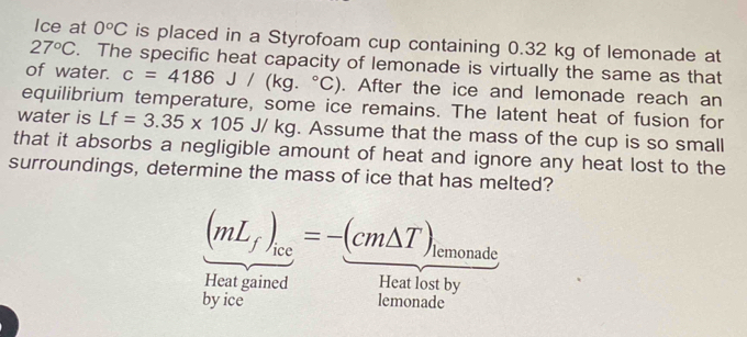 Ice at 0°C is placed in a Styrofoam cup containing 0.32 kg of lemonade at
27°C. The specific heat capacity of lemonade is virtually the same as that 
of water. c=4186J/(kg.^circ C). After the ice and lemonade reach an 
equilibrium temperature, some ice remains. The latent heat of fusion for 
water is Lf=3.35* 105 J/ kg. Assume that the mass of the cup is so small 
that it absorbs a negligible amount of heat and ignore any heat lost to the 
surroundings, determine the mass of ice that has melted?
(mL_f)_ice=-(cm△ T) lemonade 
Heat gained Heat lost by 
by ice lemonade