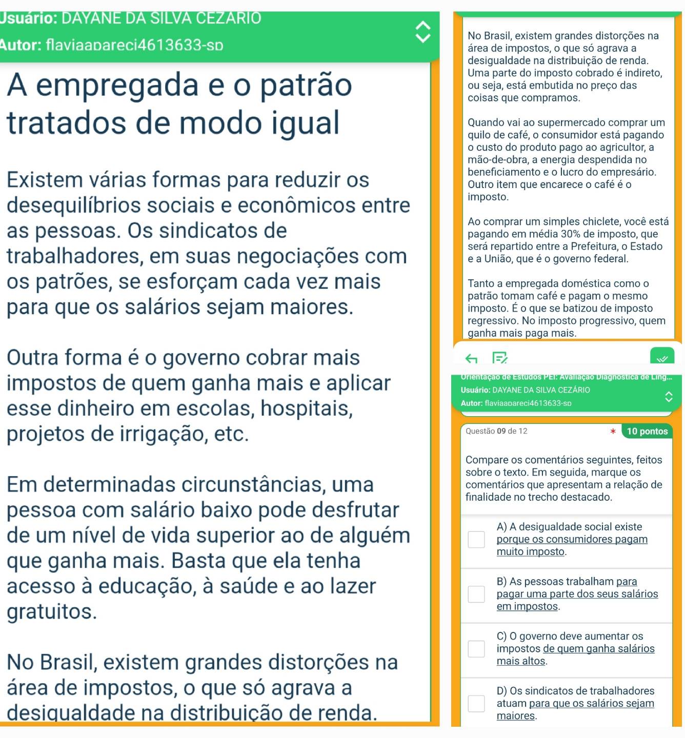 Usuário: DAYANE DA SILVA CEZARIO
No Brasil, existem grandes distorções na
Autor: flaviaabareci4613633-sp área de impostos, o que só agrava a
desigualdade na distribuição de renda.
Uma parte do imposto cobrado é indireto,
A empregada e o patrão ou seja, está embutida no preço das
coisas que compramos.
tratados de modo igual Quando vai ao supermercado comprar um
quilo de café, o consumidor está pagando
o custo do produto pago ao agricultor, a
mão-de-obra, a energia despendida no
beneficiamento e o lucro do empresário.
Existem várias formas para reduzir os Outro item que encarece o café é o
desequilíbrios sociais e econômicos entre
imposto.
Ao comprar um simples chiclete, você está
as pessoas. Os sindicatos de pagando em média 30% de imposto, que
será repartido entre a Prefeitura, o Estado
trabalhadores, em suas negociações com e a União, que é o governo federal.
os patrões, se esforçam cada vez mais Tanto a empregada doméstica como o
patrão tomam café e pagam o mesmo
para que os salários sejam maiores. imposto. É o que se batizou de imposto
regressivo. No imposto progressivo, quem
ganha mais paga mais.
Outra forma é o governo cobrar mais
impostos de quem ganha mais e aplicar
Orientação de Estudos PEI: Avaliação Diagnostica de Lino
Usuário: DAYANE DA SILVA CEZÁRIO
esse dinheiro em escolas, hospitais,
Autor: flaviaabareci4613633-so
projetos de irrigação, etc. Questão 09 de 12 10 pontos
Compare os comentários seguintes, feitos
sobre o texto. Em seguida, marque os
Em determinadas circunstâncias, uma comentários que apresentam a relação de
finalidade no trecho destacado.
pessoa com salário baixo pode desfrutar
de um nível de vida superior ao de alguém
A) A desigualdade social existe
porque os consumidores pagam
que ganha mais. Basta que ela tenha
muito imposto.
acesso à educação, à saúde e ao lazer
B) As pessoas trabalham para
pagar uma parte dos seus salários
gratuitos.
em impostos.
C) O governo deve aumentar os
impostos de quem ganha salários
No Brasil, existem grandes distorções na mais altos.
área de impostos, o que só agrava a D) Os sindicatos de trabalhadores
atuam para que os salários sejam
desiqualdade na distribuição de renda. maiores.