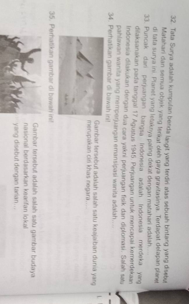 Tata Surya adalah kumpulan benda langit yang terdiri atas sebuah bintang yang disebu 
Matahari dan semua objek yang terikat oleh gaya gravitasinya. Terdapat delapan planet 
di tata surya ini. Planet yang letaknya paling dekat dengan matahari adalah.... 
33. Puncak dari perjuangan bangsa Indonesia adalah Indonesia merdeka yang 
dilaksanakan pada tanggal 17 Agustus 1945. Perjuangan untuk mencapai kemerdekaan 
Indonesia dilakukan dengan dua cara yakni perjuangan fisik dan diplomasi. Salah satu 
pahlawan wanita yang memperjuangan emansipasi wanita adalah.... 
34. Perhatikan gambar di bawah ini! 
1. 
Gambar tersebut adalah salah satu keajaiban dunia yang 
merupakan ciri khas negara.... 
35. Perhatikan gambar di bawah ini! 
Gambar tersebut adalah salah satu gambar budaya 
nasional berdasarkan kearifan lokal 
yang disebut dengan tarian…..