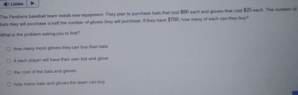 Listen
The Panthers baseball team needs new equipment. They plan to purchase bats that cost $60 each and gloves that cost $25 each. The number of
bats they will purchase is half the number of gloves they will purchase. If they have $700, how many of each can they buy?
What is the problem asking you to find?
how many more gloves they can buy than bats
if each player will have their own bat and glove
the cost of the bats and gloves
how many bats and gloves the team can buy