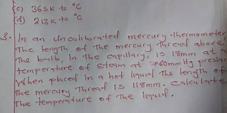 36Sk to°C 
(() 213Kt0°C
3. In an uncalborated mercury hermometer 
The length of The mercury Thread above 
The bulb, In the capillary, is 18mm at a 
temperiture of steam at T6ommHg pressul 
When placed in a hot liquiel The length of 
The mercury Thread is 118mm. calculate 
the temperature of the liqulef.