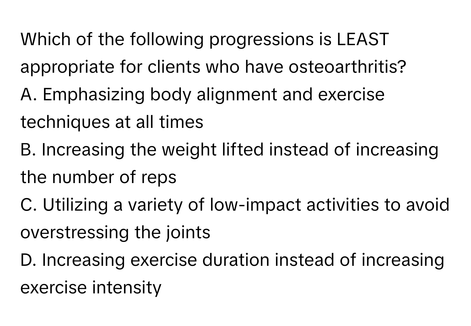 Which of the following progressions is LEAST appropriate for clients who have osteoarthritis?

A. Emphasizing body alignment and exercise techniques at all times
B. Increasing the weight lifted instead of increasing the number of reps
C. Utilizing a variety of low-impact activities to avoid overstressing the joints
D. Increasing exercise duration instead of increasing exercise intensity