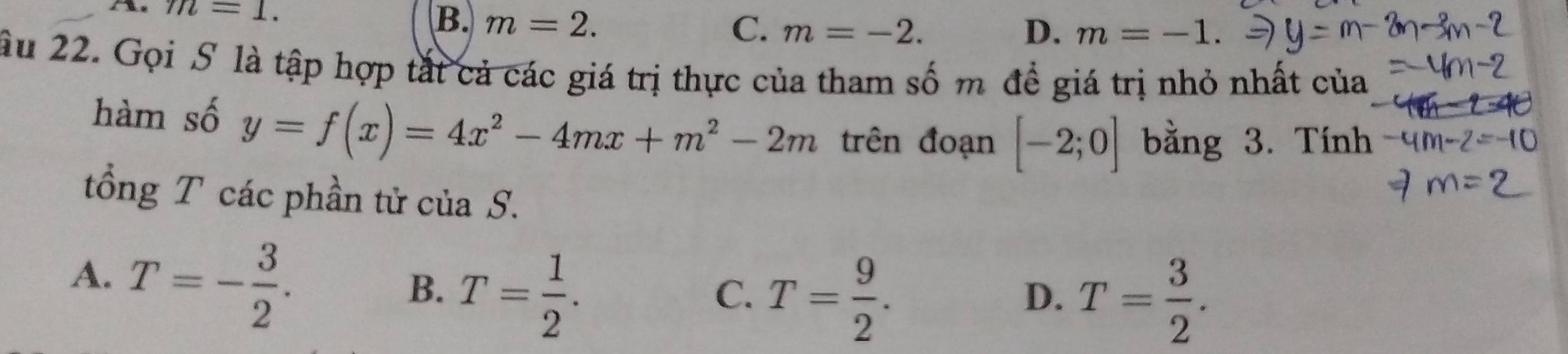 m=1.
B. m=2. C. m=-2. D. m=-1. 
ầu 22. Gọi S là tập hợp tắt cả các giá trị thực của tham số m đề giá trị nhỏ nhất của
hàm số y=f(x)=4x^2-4mx+m^2-2m trên đoạn [-2;0] bằng 3. Tính
tổng T các phần tử của S.
A. T=- 3/2 .
B. T= 1/2 .
C. T= 9/2 . T= 3/2 . 
D.